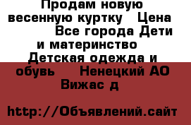 Продам новую весенную куртку › Цена ­ 1 500 - Все города Дети и материнство » Детская одежда и обувь   . Ненецкий АО,Вижас д.